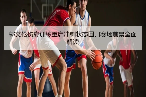 郭艾伦伤愈训练重启冲刺状态回归赛场前景全面解读
